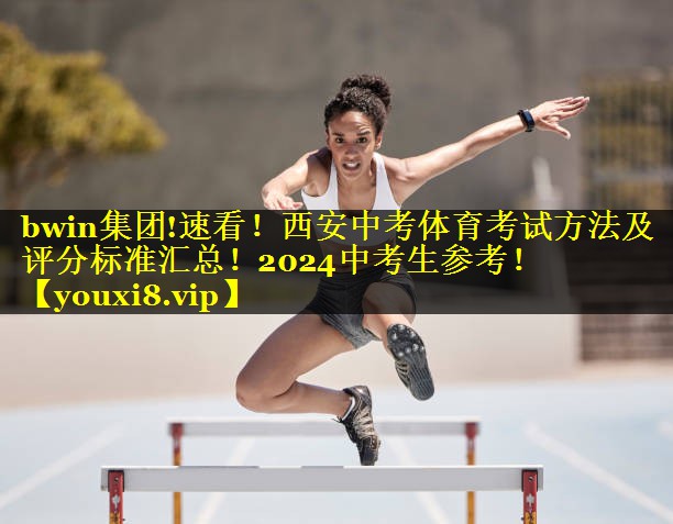 bwin集团!速看！西安中考体育考试方法及评分标准汇总！2024中考生参考！