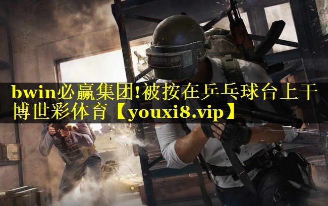 bwin必赢集团!被按在乒乓球台上干博世彩体育