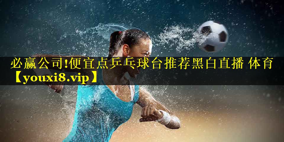 必赢公司!便宜点乒乓球台推荐黑白直播 体育